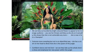 • We see Katy surrounded by bright coloured flower to appeal to her te
enage audience – you see her thrown and Katy as she sits on it proudl
y, this shows that she is not vulnerable any more – she is now in fa
ct a ‘champion’
• Costume more revealing but not in an objectified way – she has a cro
wn on her head to dhow that she is the queen of the jungle
• Confident stance and mid shot – we see Katy take up the whole shot t
o show and emphasize her new power within the jungle
 