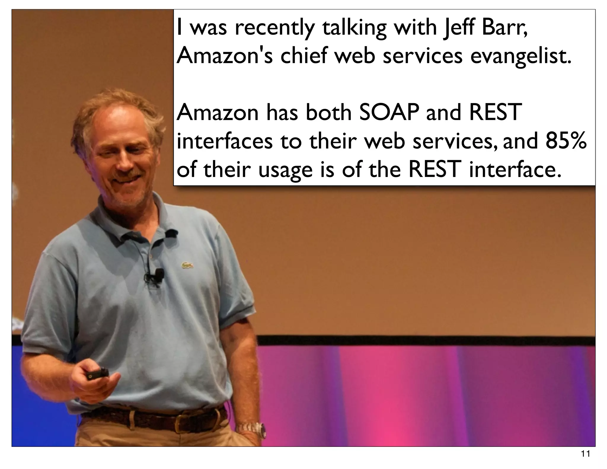 I was recently talking with Jeff Barr,
Amazon's chief web services evangelist.

Amazon has both SOAP and REST
interfaces to their web services, and 85%
of their usage is of the REST interface.




                                          11
 