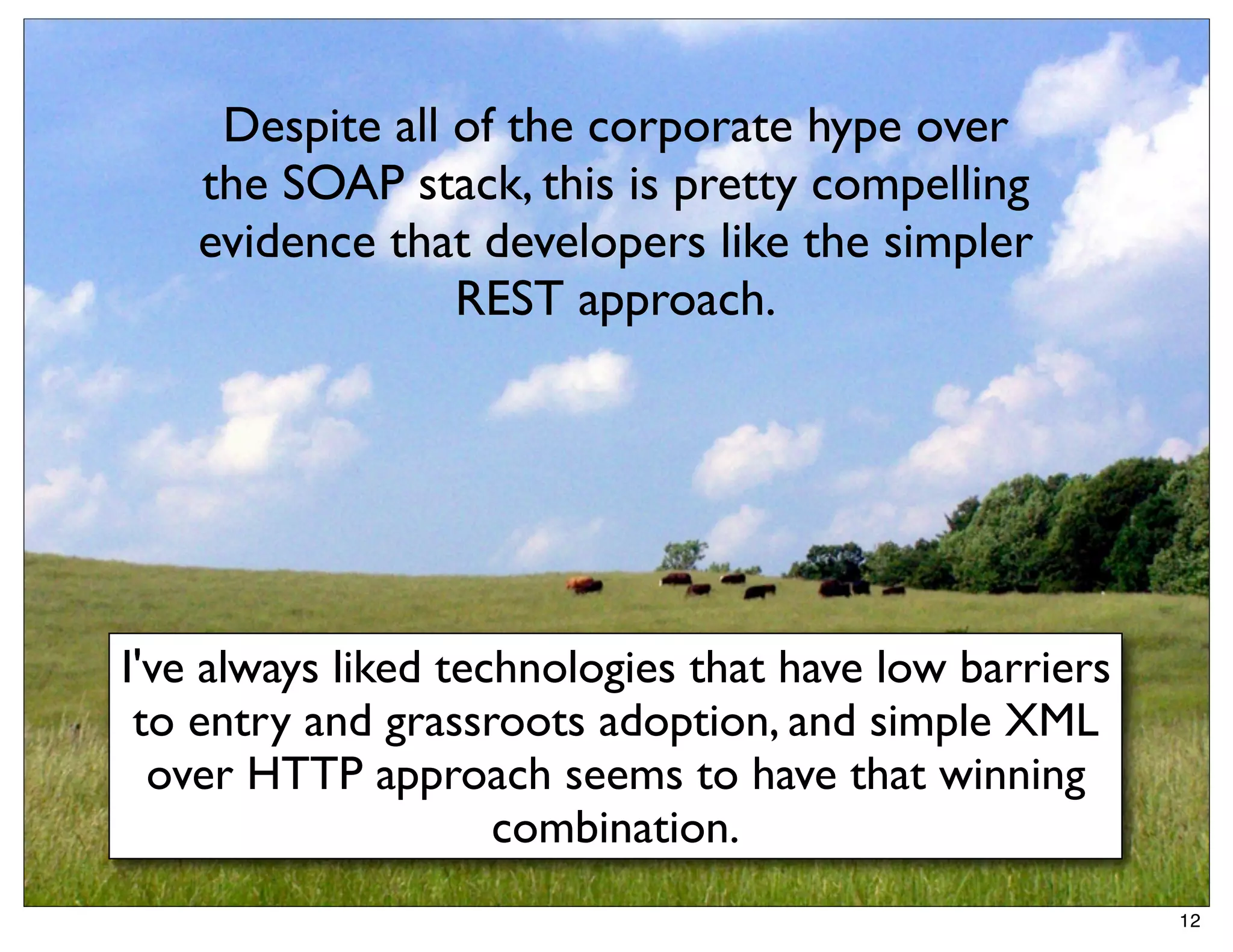 Despite all of the corporate hype over
    the SOAP stack, this is pretty compelling
    evidence that developers like the simpler
                 REST approach.




I've always liked technologies that have low barriers
 to entry and grassroots adoption, and simple XML
  over HTTP approach seems to have that winning
                     combination.
                                                        12
 