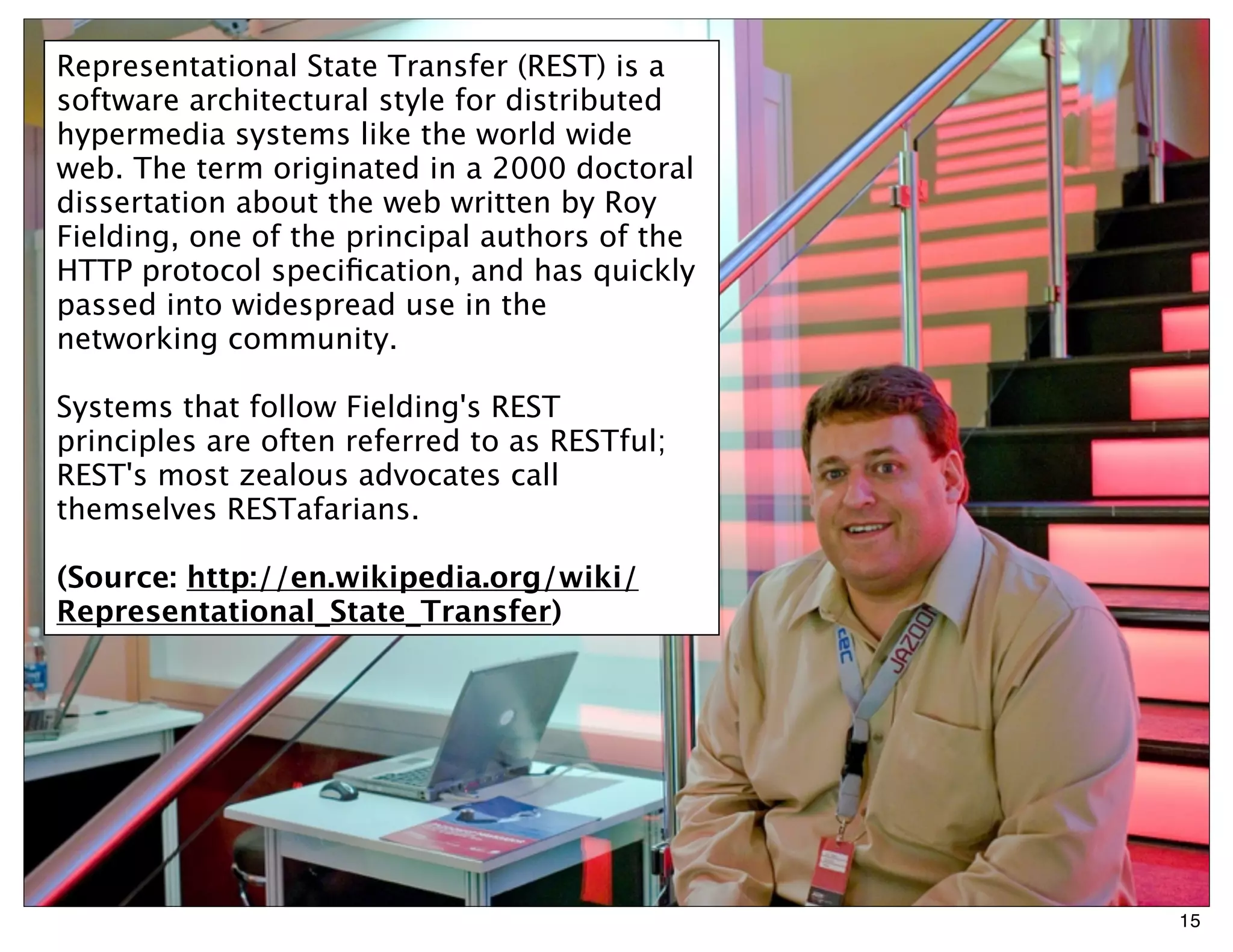 Representational State Transfer (REST) is a
software architectural style for distributed
hypermedia systems like the world wide
web. The term originated in a 2000 doctoral
dissertation about the web written by Roy
Fielding, one of the principal authors of the
HTTP protocol speciﬁcation, and has quickly
passed into widespread use in the
networking community.

Systems that follow Fielding's REST
principles are often referred to as RESTful;
REST's most zealous advocates call
themselves RESTafarians.

(Source: http://en.wikipedia.org/wiki/
Representational_State_Transfer)




                                                15
 