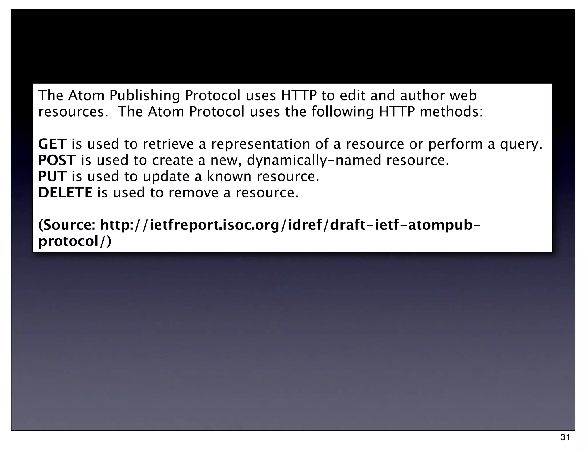 The Atom Publishing Protocol uses HTTP to edit and author web
resources. The Atom Protocol uses the following HTTP methods:

GET is used to retrieve a representation of a resource or perform a query.
POST is used to create a new, dynamically-named resource.
PUT is used to update a known resource.
DELETE is used to remove a resource.

(Source: http://ietfreport.isoc.org/idref/draft-ietf-atompub-
protocol/)




                                                                             31
 