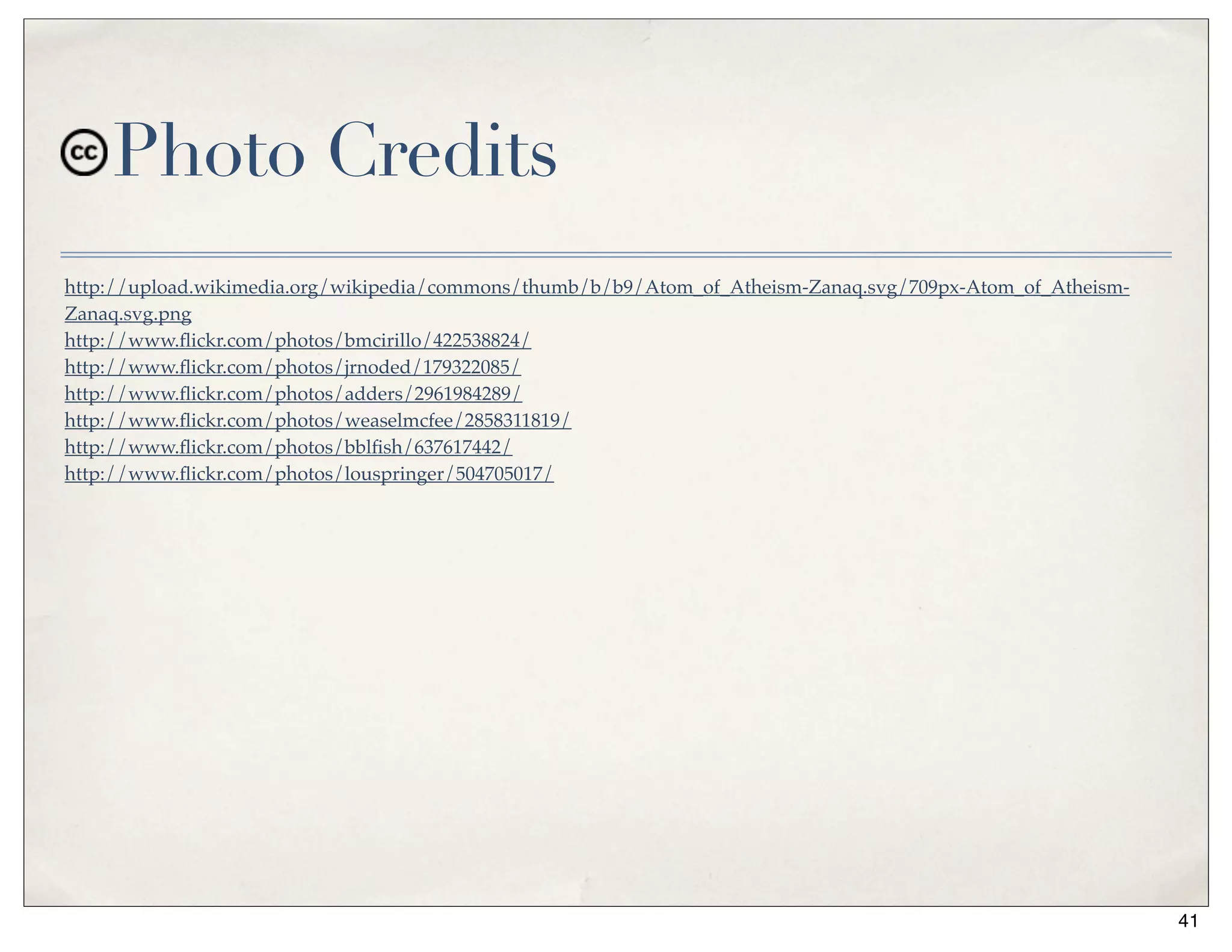 Photo Credits
http://upload.wikimedia.org/wikipedia/commons/thumb/b/b9/Atom_of_Atheism-Zanaq.svg/709px-Atom_of_Atheism-
Zanaq.svg.png
http://www.ﬂickr.com/photos/bmcirillo/422538824/
http://www.ﬂickr.com/photos/jrnoded/179322085/
http://www.ﬂickr.com/photos/adders/2961984289/
http://www.ﬂickr.com/photos/weaselmcfee/2858311819/
http://www.ﬂickr.com/photos/bblﬁsh/637617442/
http://www.ﬂickr.com/photos/louspringer/504705017/




                                                                                                            41
 