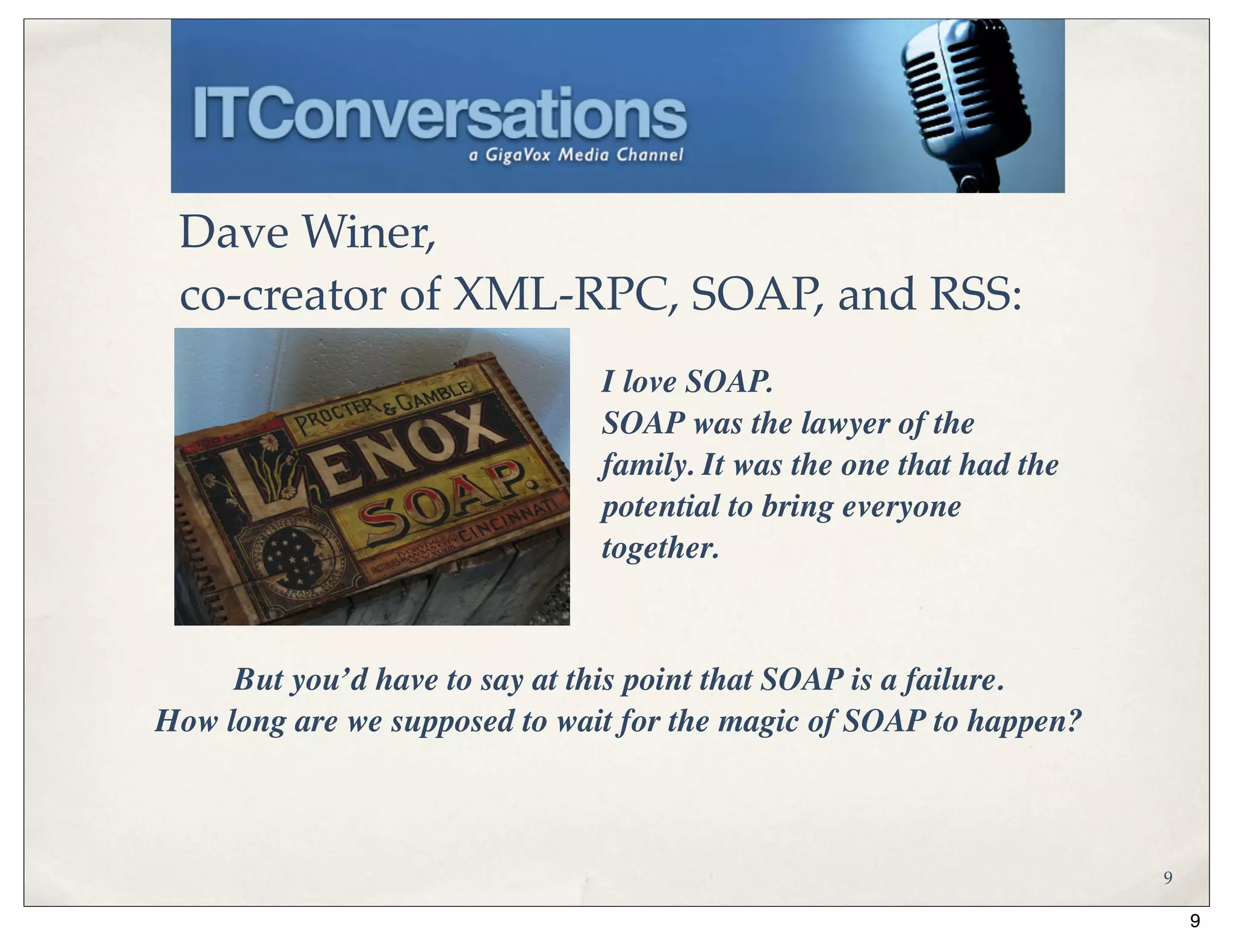 Dave Winer,
 co-creator of XML-RPC, SOAP, and RSS:
                               I love SOAP.
                               SOAP was the lawyer of the
                               family. It was the one that had the
                               potential to bring everyone
                               together.



     But you’d have to say at this point that SOAP is a failure.
How long are we supposed to wait for the magic of SOAP to happen?



                                                                     9

                                                                         9
 