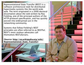 Representational State Transfer (REST) is a
software architectural style for distributed
hypermedia systems like the world wide
web. The term originated in a 2000 doctoral
dissertation about the web written by Roy
Fielding, one of the principal authors of the
HTTP protocol speciﬁcation, and has quickly
passed into widespread use in the
networking community.

Systems that follow Fielding's REST
principles are often referred to as RESTful;
REST's most zealous advocates call
themselves RESTafarians.

(Source: http://en.wikipedia.org/wiki/
Representational_State_Transfer)




                                                15
 