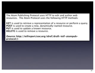 The Atom Publishing Protocol uses HTTP to edit and author web
resources. The Atom Protocol uses the following HTTP methods:

GET is used to retrieve a representation of a resource or perform a query.
POST is used to create a new, dynamically-named resource.
PUT is used to update a known resource.
DELETE is used to remove a resource.

(Source: http://ietfreport.isoc.org/idref/draft-ietf-atompub-
protocol/)




                                                                             31
 