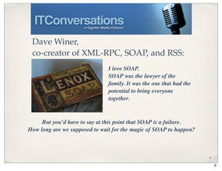 Dave Winer,
 co-creator of XML-RPC, SOAP, and RSS:
                               I love SOAP.
                               SOAP was the lawyer of the
                               family. It was the one that had the
                               potential to bring everyone
                               together.



     But you’d have to say at this point that SOAP is a failure.
How long are we supposed to wait for the magic of SOAP to happen?



                                                                     9

                                                                         9
 