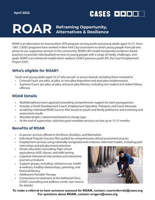 ROAR
ROAR is an alternative-to-incarceration (ATI) program serving youth and young adults aged 16-27. Since
1967, CASES’programs have worked in New York City courtrooms to divert young people from jail and
prison to our supportive services in the community. ROAR’s ATI model incorporates evidence-based
practices to provide individualized services to young people with a range of needs, challenges, and
goals. ROAR is an enhanced model which replaces CASES’previous youth ATI, the Court Employment
Project (CEP).
ROAR Details
• Multidisciplinary team approach providing comprehensive support for each young person
• Includes a Youth Development Coach, Employment Specialist, Therapist, and Court Advocate
• Guided by individual ROAR Success Plan based on youth and family preference and screening and
assessment results
• Mandate length is determined based on charge type
• At the end of supervision, voluntary post-mandate services can last up to 12-15 months
• In-person services offered in the Bronx, Brooklyn, and Manhattan
• Individual Program Success Plan guided by comprehensive clinical assessment process
• Employment services using nationally-recognized and evidence-informed models, including paid
internships and job placement/retention
Beneﬁts of ROAR
Reframing Opportunity,
Alternatives & Resilience
Who’s eligible for ROAR?
Youth and young adults aged 16-27 who are jail- or prison-bound, including those involved in:
• Criminal Court: pre-plea, at-plea, or non-plea disposition and post-plea misdemeanors
• Supreme Court: pre-plea, at-plea, and post-plea felonies, including non-violent and violent felony
offenses
April 2022
• Onsite education counseling, high school
equivalency (HSE) classes, and skills testing
• Cognitive behavioral intervention and interactive
journal curriculums
• Support groups, including: substance use, health
& wellness, healthy relationships, parenting, and
financial literacy
• Adolescent Portable Therapy
• Connections to treatment at the Nathaniel Clinic,
CASES’counseling and wellness center (see reverse
for details)
To make a referral to have someone assessed for ROAR, contact: courtreferrals@cases.org
For questions about ROAR, contact: erogers@cases.org
 