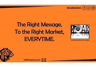The Right Message,
To the Right Market,To the Right Market,
EVERYTIME.
info@roarimc.cominfo@roarimc.com
Message,
To the Right Market,
ROARIMCINC
To the Right Market,
EVERYTIME. Integrated Marketing Communications
 