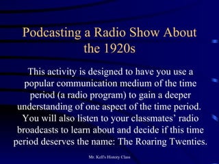 Podcasting a Radio Show About the 1920s This activity is designed to have you use a popular communication medium of the time period (a radio program) to gain a deeper understanding of one aspect of the time period.  You will also listen to your classmates’ radio broadcasts to learn about and decide if this time period deserves the name: The Roaring Twenties.  