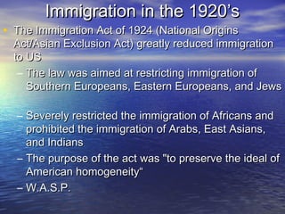 Immigration in the 1920’sImmigration in the 1920’s
• The Immigration Act of 1924 (National OriginsThe Immigration Act of 1924 (National Origins
Act/Asian Exclusion Act) greatly reduced immigrationAct/Asian Exclusion Act) greatly reduced immigration
to USto US
– The law was aimed at restricting immigration ofThe law was aimed at restricting immigration of
Southern Europeans, Eastern Europeans, and JewsSouthern Europeans, Eastern Europeans, and Jews
– Severely restricted the immigration of Africans andSeverely restricted the immigration of Africans and
prohibited the immigration of Arabs, East Asians,prohibited the immigration of Arabs, East Asians,
and Indiansand Indians
– The purpose of the act was "to preserve the ideal ofThe purpose of the act was "to preserve the ideal of
American homogeneity“American homogeneity“
– W.A.S.P.W.A.S.P.
 