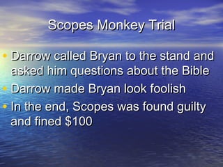Scopes Monkey TrialScopes Monkey Trial
• Darrow called Bryan to the stand andDarrow called Bryan to the stand and
asked him questions about the Bibleasked him questions about the Bible
• Darrow made Bryan look foolishDarrow made Bryan look foolish
• In the end, Scopes was found guiltyIn the end, Scopes was found guilty
and fined $100and fined $100
 