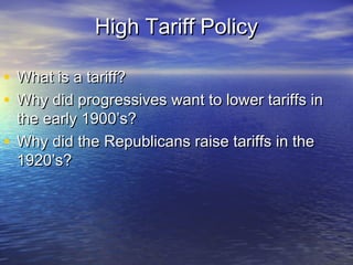High Tariff PolicyHigh Tariff Policy
• What is a tariff?What is a tariff?
• Why did progressives want to lower tariffs inWhy did progressives want to lower tariffs in
the early 1900’s?the early 1900’s?
• Why did the Republicans raise tariffs in theWhy did the Republicans raise tariffs in the
1920’s?1920’s?
 