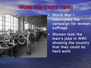 • World War I
interrupted the
campaign for woman
suffrage
• Women took the
men’s jobs in WWI
showing the country
that they could do
hard work
World War I(1917-1918)World War I(1917-1918)
 