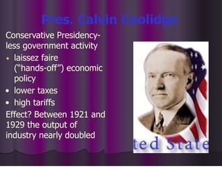 Pres. Calvin Coolidge
Conservative Presidency-
less government activity
• laissez faire
(“hands-off”) economic
policy
• lower taxes
• high tariffs
Effect? Between 1921 and
1929 the output of
industry nearly doubled
 