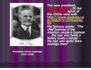 The new president,
Calvin Coolidge, fit the
pro-business spirit of
the 1920s very well
http://www.youtube.co
m/watch?v=J7jEaqOqc
B4
His famous quote: “The
chief business of the
American people is business
. . .the man who builds a
factory builds a temple –
the man who works there
worships there”
President Calvin Coolidge
1924-1928
 