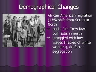 Demographical Changes
African American migration
(13% shift from South to
North
➔ push: Jim Crow laws
pull: jobs in north
➔ struggled with low
wages (hatred of white
workers), de facto
segregation
 