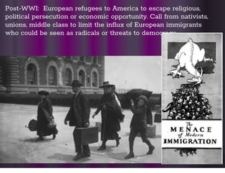 Post-WWI: European refugees to America to escape religious,
political persecution or economic opportunity. Call from nativists,
unions, middle class to limit the inﬂux of European immigrants
who could be seen as radicals or threats to democracy
 