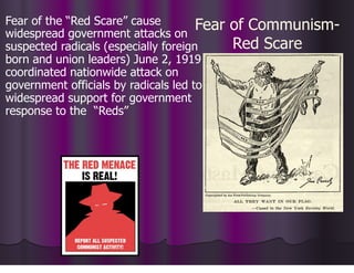 Fear of Communism-
Red Scare
Fear of the “Red Scare” cause
widespread government attacks on
suspected radicals (especially foreign
born and union leaders) June 2, 1919
coordinated nationwide attack on
government officials by radicals led to
widespread support for government
response to the “Reds”
 
