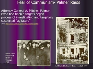 Fear of Communism- Palmer Raids
Attorney General A. Mitchell Palmer
(who had been a target) began
process of investigating and targeting
suspected “agitators”
2min- http://www.youtube.com/watch?v=1zywzzl9AiU
A. Mitchell Palmer’s Home bombed, 1920
Police arrest
“suspected
Reds” in
Chicago,
1920
 