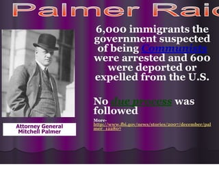 •
6,000 immigrants the
government suspected
of being Communists
were arrested and 600
were deported or
expelled from the U.S.
No due process was
followed
More-
http://www.fbi.gov/news/stories/2007/december/pal
mer_122807
Attorney General
Mitchell Palmer
 
