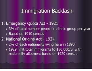 Immigration Backlash
1. Emergency Quota Act - 1921
● 3% of total number people in ethnic group per year
● Based on 1910 census
2. National Origins Act - 1924
● 2% of each nationality living here in 1890
● 1929 limit total immigrants to 150,000/yr with
nationality allotment based on 1920 census
 