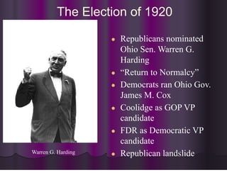 The Election of 1920
● Republicans nominated
Ohio Sen. Warren G.
Harding
● “Return to Normalcy”
● Democrats ran Ohio Gov.
James M. Cox
● Coolidge as GOP VP
candidate
● FDR as Democratic VP
candidate
● Republican landslide
Warren G. Harding
 