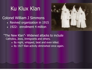 Ku Klux Klan
Colonel William J Simmons
● Revived organization in 1915
● 1922: enrollment 4 million
“The New Klan”- Widened attacks to include
Catholics, Jews, immigrants and others.
● By night, whipped, beat and even killed.
● By 1927 Klan activity diminished once again.
 