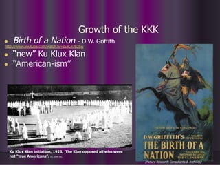 Growth of the KKK
● Birth of a Nation - D.W. Griffith
http://www.youtube.com/watch?v=sSaC-l7B35w
● “new” Ku Klux Klan
● “American-ism”
(Picture Research Consultants & Archives)
Ku Klux Klan initiation, 1923. The Klan opposed all who were
not “true Americans”. (c) 2000 IRC
 