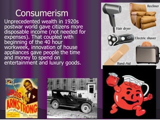 Consumerism
Unprecedented wealth in 1920s
postwar world gave citizens more
disposable income (not needed for
expenses). That coupled with
beginning of the 40 hour
workweek, innovation of house
appliances gave people the time
and money to spend on
entertainment and luxury goods.
 