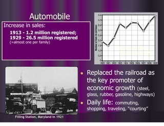 Automobile
● Replaced the railroad as
the key promoter of
economic growth (steel,
glass, rubber, gasoline, highways)
● Daily life: commuting,
shopping, traveling, “courting”
Increase in sales:
1913 - 1.2 million registered;
1929 - 26.5 million registered
(=almost one per family)
Passenger Car
Sales, 1920-1929
Filling Station, Maryland in 1921
 