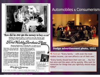 Automobiles & Consumerism
Copyright © Houghton Mifflin Company. All rights reserved
< Ford ad: “Every family -- with even the most
modest income, can now afford a car of their own."
“Every family should have their own car. . .You live
but once and the years roll by quickly. Why wait for
tomorrow for things that you rightfully should enjoy
today?"
(Library of Congress)
Dodge advertisement photo, 1933
 