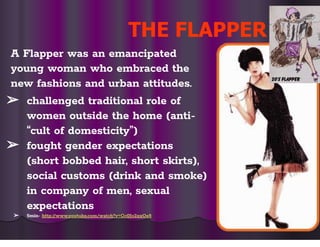 THE FLAPPER
A Flapper was an emancipated
young woman who embraced the
new fashions and urban attitudes.
➢ challenged traditional role of
women outside the home (anti-
“cult of domesticity”)
➢ fought gender expectations
(short bobbed hair, short skirts),
social customs (drink and smoke)
in company of men, sexual
expectations
➢ 5min- http://www.youtube.com/watch?v=Gc0Jo2xxOe8
 