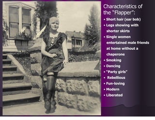 Characteristics of
the “Flapper”:
• Short hair (ear bob)
• Legs showing with
shorter skirts
• Single women
entertained male friends
at home without a
chaperone
• Smoking
• Dancing
• “Party girls”
• Rebellious
• Fun-loving
• Modern
• Liberated
 