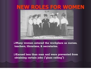 NEW ROLES FOR WOMEN
❑Many women entered the workplace as nurses,
teachers, librarians, & secretaries.
❑Earned less than men and were prevented from
obtaining certain jobs (“glass ceiling”)
Early 20th
Century teachers
 