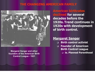 THE CHANGING AMERICAN FAMILY
American birthrates
declined for several
decades before the
1920s. Trend continues in
1920s with development
of birth control.
Margaret Sanger
❑ Birth control activist
❑ Founder of American
Birth Control League
❑ ie. Planned Parenthood
Margaret Sanger and other
founders of the American Birth
Control League - 1921
 