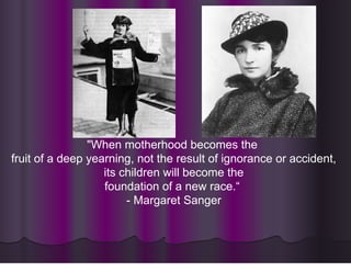 "When motherhood becomes the
fruit of a deep yearning, not the result of ignorance or accident,
its children will become the
foundation of a new race.“
- Margaret Sanger
 