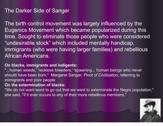 The Darker Side of Sanger
The birth control movement was largely influenced by the
Eugenics Movement which became popularized during this
time. Sought to eliminate those people who were considered
“undesirable stock” which included mentally handicap,
immigrants (who were having larger families) and rebellious
African Americans.
On blacks, immigrants and indigents:
"...human weeds,' 'reckless breeders,' 'spawning... human beings who never
should have been born." Margaret Sanger, Pivot of Civilization, referring to
immigrants and poor people
On the extermination of blacks:
"We do not want word to go out that we want to exterminate the Negro population,"
she said, "if it ever occurs to any of their more rebellious members."
 