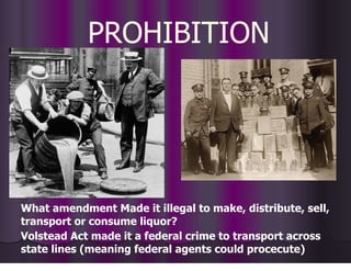PROHIBITION
What amendment Made it illegal to make, distribute, sell,
transport or consume liquor?
Volstead Act made it a federal crime to transport across
state lines (meaning federal agents could procecute)
 