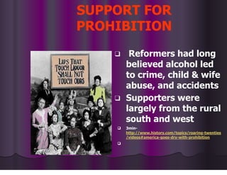 SUPPORT FOR
PROHIBITION
❑ Reformers had long
believed alcohol led
to crime, child & wife
abuse, and accidents
❑ Supporters were
largely from the rural
south and west
❑ 3min-
http://www.history.com/topics/roaring-twenties
/videos#america-goes-dry-with-prohibition
❑
 