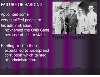 FAILURE OF HARDING
Appointed some
very qualified people to
his administration,
nicknamed the Ohio Gang
because of ties to state.
Harding trust in these
experts led to widespread
corruption which tainted
his administration.
“OHIO GANG”
 