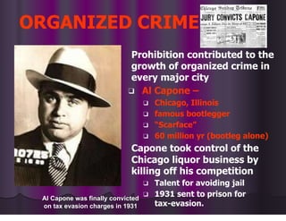 ORGANIZED CRIME
Prohibition contributed to the
growth of organized crime in
every major city
❑ Al Capone –
❑ Chicago, Illinois
❑ famous bootlegger
❑ “Scarface”
❑ 60 million yr (bootleg alone)
Capone took control of the
Chicago liquor business by
killing off his competition
❑ Talent for avoiding jail
❑ 1931 sent to prison for
tax-evasion.
Al Capone was finally convicted
on tax evasion charges in 1931
 