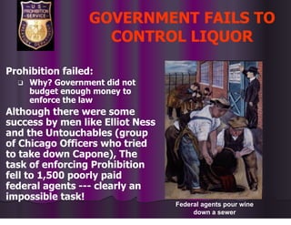 GOVERNMENT FAILS TO
CONTROL LIQUOR
Prohibition failed:
❑ Why? Government did not
budget enough money to
enforce the law
Although there were some
success by men like Elliot Ness
and the Untouchables (group
of Chicago Officers who tried
to take down Capone), The
task of enforcing Prohibition
fell to 1,500 poorly paid
federal agents --- clearly an
impossible task!
Federal agents pour wine
down a sewer
 