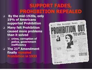 SUPPORT FADES,
PROHIBITION REPEALED
❑ By the mid-1920s, only
19% of Americans
supported Prohibition
❑ Many felt Prohibition
caused more problems
than it solved
❑ crime, corruption of
police, government
inefficiency
❑ The 21st
Amendment
finally repealed
Prohibition in 1933
 