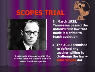 SCOPES TRIAL
In March 1925,
Tennessee passed the
nation’s first law that
made it a crime to
teach evolution
❑ The ACLU promised
to defend any
teacher willing to
challenge the law –
John Scopes did
Scopes was a biology teacher who
dared to teach his students that man
derived from lower species
 
