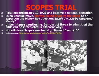 SCOPES TRIAL
❑ Trial opened on July 10,1925 and became a national sensation
❑ In an unusual move, Darrow called Bryan to the stand as an
expert on the bible – key question: Should the bible be interpreted
literally?
❑ Under intense questioning, Darrow got Bryan to admit that the
bible can be interpreted in different ways
❑ Nonetheless, Scopes was found guilty and fined $100
❑ 3min summary- http://www.youtube.com/watch?v=JlKRkz7NM5o
Bryan
Darrow
 