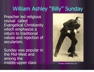 William Ashley “Billy” Sunday
Preacher led religious
revival called
Evangelical Christianity
which emphasize a
return to traditional
values and rejection of
secularism.
Sunday was popular in
the Mid-West and
among the
middle-upper class Courtesy of billysunday.org
 