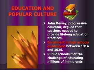 EDUCATION AND
POPULAR CULTURE
❑ John Dewey, progressive
educator, argued that
teachers needed to
provide lifelong education
practices.
❑ Enrollment in high schools
quadrupled between 1914
and 1926.
❑ Public schools met the
challenge of educating
millions of immigrants
 
