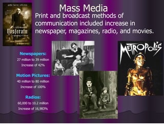 Mass Media
Print and broadcast methods of
communication included increase in
newspaper, magazines, radio, and movies.
Newspapers:
27 million to 39 million
Increase of 42%
Motion Pictures:
40 million to 80 million
Increase of 100%
Radios:
60,000 to 10.2 million
Increase of 16,983%
 
