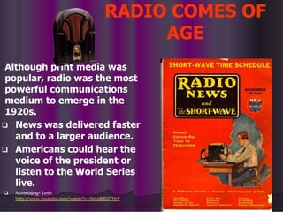 RADIO COMES OF
AGE
Although print media was
popular, radio was the most
powerful communications
medium to emerge in the
1920s.
❑ News was delivered faster
and to a larger audience.
❑ Americans could hear the
voice of the president or
listen to the World Series
live.
❑ Advertising- 1min
http://www.youtube.com/watch?v=NcUdEEOTHrY
 