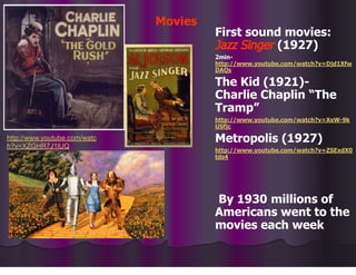 Movies
First sound movies:
Jazz Singer (1927)
2min-
http://www.youtube.com/watch?v=Djd1Xfw
DAQs
The Kid (1921)-
Charlie Chaplin “The
Tramp”
http://www.youtube.com/watch?v=XeW-9k
USfjc
Metropolis (1927)
http://www.youtube.com/watch?v=ZSExdX0
tds4
By 1930 millions of
Americans went to the
movies each week
http://www.youtube.com/watc
h?v=XZGHR7J1lUQ
 